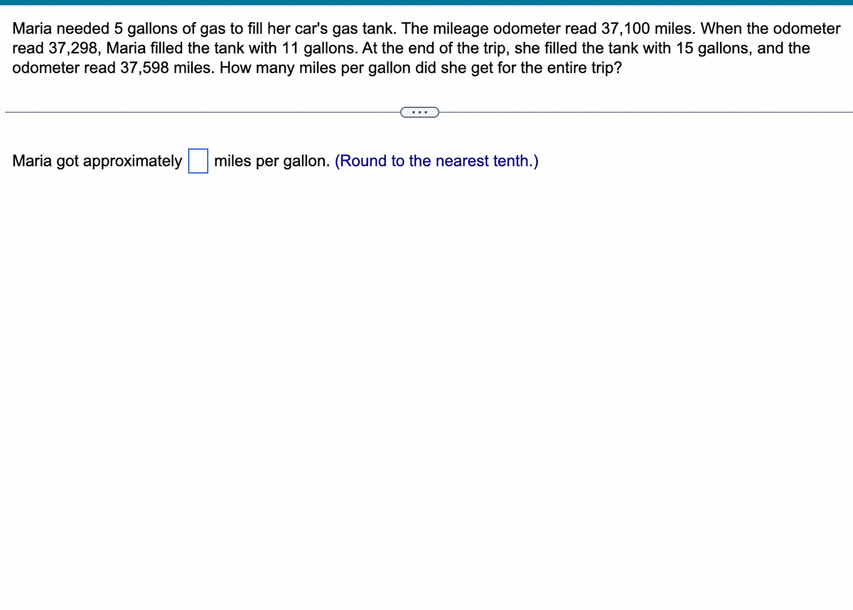 Maria needed 5 gallons of gas to fill her car's gas tank. The mileage odometer read 37,100 miles. When the odometer
read 37,298, Maria filled the tank with 11 gallons. At the end of the trip, she filled the tank with 15 gallons, and the
odometer read 37,598 miles. How many miles per gallon did she get for the entire trip?
Maria got approximately
miles per gallon. (Round to the nearest tenth.)