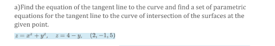 a)Find the equation of the tangent line to the curve and find a set of parametric
equations for the tangent line to the curve of intersection of the surfaces at the
given point.
z = #* + y*, z= 4 – y, (2, –1,5)
