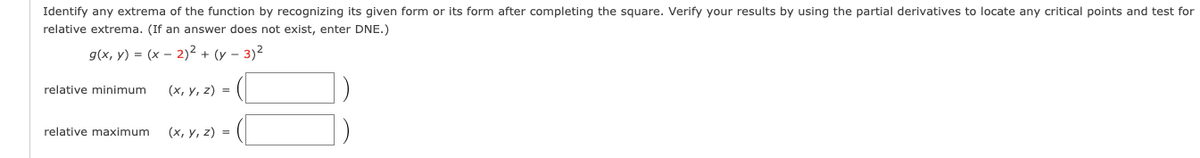 Identify any extrema of the function by recognizing its given form or its form after completing the square. Verify your results by using the partial derivatives to locate any critical points and test for
relative extrema. (If an answer does not exist, enter DNE.)
9(x, у) %3D (х — 2)2 + (у - 3)2
relative minimum
(х, у, 2) %3D
relative maximum
(x, y, z) =
