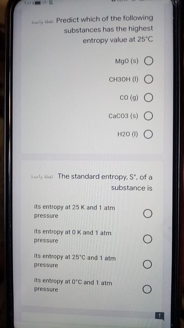 5aly ähä Predict which of the following
substances has the highest
entropy value at 25°C
Mg0 (s) O
Снзон (1)
со (9) О
CACO3 (s) O
H20 (I) O
ösalg äbäi The standard entropy, S°, of a
substance is
its entropy at 25 K and 1 atm
pressure
its entropy at 0 K and 1 atm
pressure
its entropy at 25°C and 1 atm
pressure
its entropy at 0°C and 1 atm
pressure
