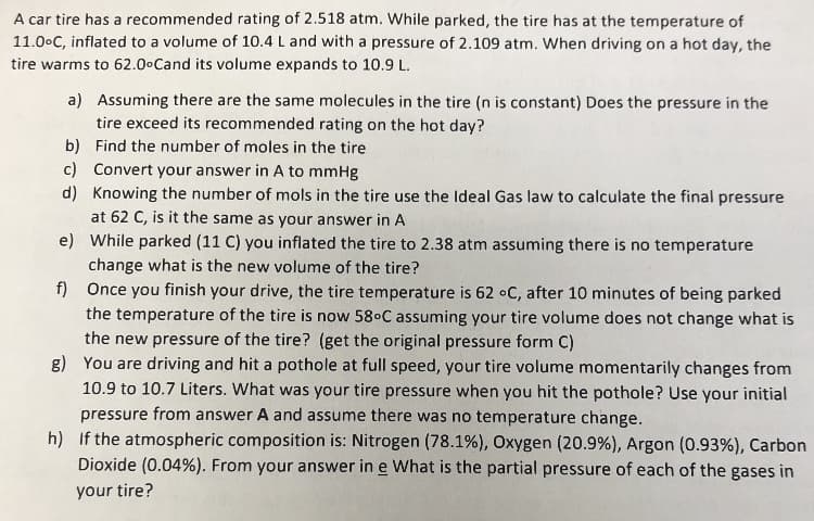 A car tire has a recommended rating of 2.518 atm. While parked, the tire has at the temperature of
11.00C, inflated to a volume of 10.4 L and with a pressure of 2.109 atm. When driving on a hot day, the
tire warms to 62.0 Cand its volume expands to 10.9 L
a) Assuming there are the same molecules in the tire (n is constant) Does the pressure in the
tire exceed its recommended rating on the hot day?
b) Find the number of moles in the tire
c) Convert your answer in A to mmHg
d) Knowing the number of mols in the tire use the Ideal Gas law to calculate the final pressure
at 62 C, is it the same as your answer in A
e)
While parked (11 C) you inflated the tire to 2.38 atm assuming there is no temperature
change what is the new volume of the tire?
f) Once you finish your drive, the tire temperature is 62 oC, after 10 minutes of being parked
the temperature of the tire is now 580C assuming your tire volume does not change what is
the new pressure of the tire? (get the original pressure form C)
g) You are driving and hit a pothole at full speed, your tire volume momentarily changes from
10.9 to 10.7 Liters. What was your tire pressure when you hit the pothole? Use your initial
pressure from answer A and assume there was no temperature change.
h) If the atmospheric composition is: Nitrogen (78.1%), Oxygen (20.9%), Argon (0.93%), Carbon
Dioxide (0.04%). From your answer in e What is the partial pressure of each of the gases in
your tire?
