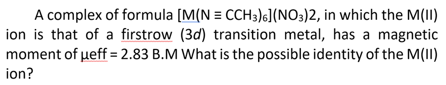 A complex of formula [M(N = CCH3)6](NO3)2, in which the M(II)
ion is that of a firstrow (3d) transition metal, has a magnetic
moment of ueff = 2.83 B.M What is the possible identity of the M(II)
%3D
ion?
