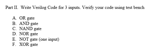 Part II. Write Verilog Code for 3 inputs. Verify your code using test bench
A. OR gate
B. AND gate
C. NAND gate
D. NOR gate
E. NOT gate (one input)
F. XOR gate
