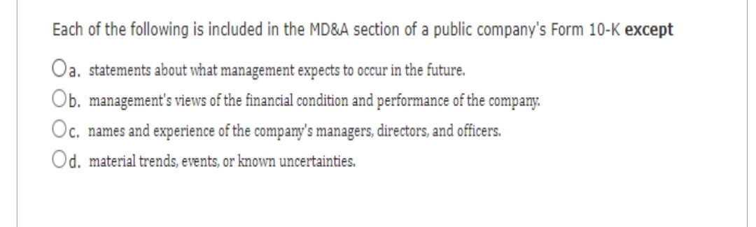 Each of the following is included in the MD&A section of a public company's Form 10-K except
Oa. statements about what management expects to occur in the future.
Ob. management's views of the financial condition and performance of the company.
Oc. names and experience of the company's managers, directors, and officers.
Od. material trends, events, or known uncertainties.