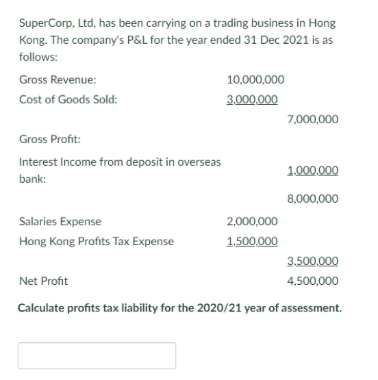 SuperCorp, Ltd, has been carrying on a trading business in Hong
Kong. The company's P&L for the year ended 31 Dec 2021 is as
follows:
Gross Revenue:
Cost of Goods Sold:
Gross Profit:
Interest Income from deposit in overseas
bank:
Salaries Expense
Hong Kong Profits Tax Expense
10,000,000
3,000,000
Net Profit
2,000,000
1,500,000
7,000,000
1,000,000
8,000,000
3,500,000
4,500,000
Calculate profits tax liability for the 2020/21 year of assessment.