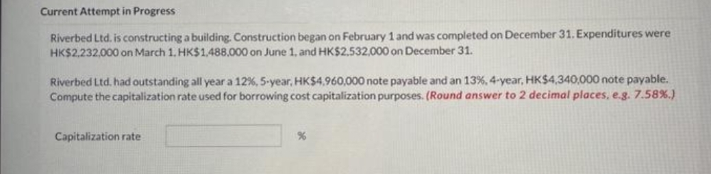 Current Attempt in Progress
Riverbed Ltd. is constructing a building. Construction began on February 1 and was completed on December 31. Expenditures were
HK$2,232,000 on March 1, HK$1,488,000 on June 1, and HK$2,532,000 on December 31.
Riverbed Ltd. had outstanding all year a 12%, 5-year, HK$4,960,000 note payable and an 13%, 4-year, HK$4,340,000 note payable.
Compute the capitalization rate used for borrowing cost capitalization purposes. (Round answer to 2 decimal places, e.g. 7.58%.)
Capitalization rate
%