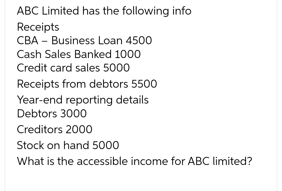 ABC Limited has the following info
Receipts
CBA Business Loan 4500
Cash Sales Banked 1000
Credit card sales 5000
Receipts from debtors 5500
Year-end reporting details
Debtors 3000
Creditors 2000
Stock on hand 5000
What is the accessible income for ABC limited?