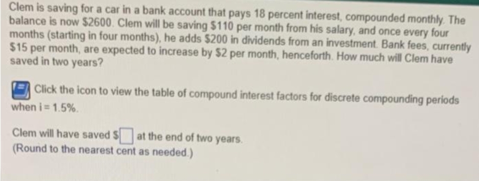 Clem is saving for a car in a bank account that pays 18 percent interest, compounded monthly. The
balance is now $2600. Clem will be saving $110 per month from his salary, and once every four
months (starting in four months), he adds $200 in dividends from an investment Bank fees, currently
$15 per month, are expected to increase by $2 per month, henceforth. How much will Clem have
saved in two years?
Click the icon to view the table of compound interest factors for discrete compounding periods
when i= 1.5%.
Clem will have saved $at the end of two years.
(Round to the nearest cent as needed.)