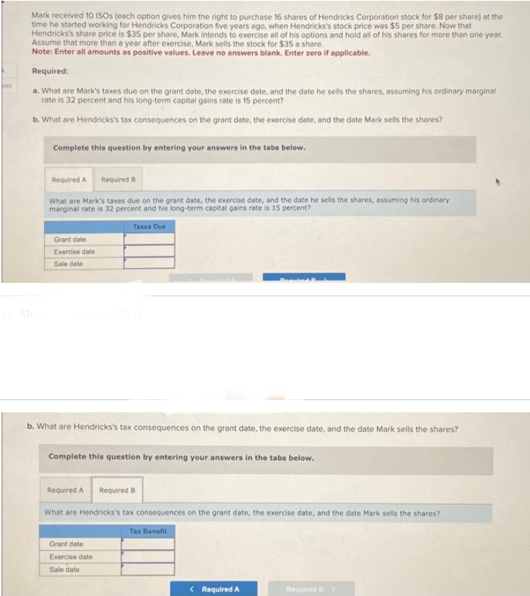 Mark received 10 ISOs (each option gives him the right to purchase 16 shares of Hendricks Corporation stock for $8 per share) at the
time he started working for Hendricks Corporation five years ago, when Hendricks's stock price was $5 per share. Now that
Hendricks's share price is $35 per share, Mark intends to exercise all of his options and hold all of his shares for more than one year.
Assume that more than a year after exercise, Mark sells the stock for $35 a share.
Note: Enter all amounts as positive values. Leave no answers blank. Enter zero if applicable.
Required:
a. What are Mark's taxes due on the grant date, the exercise date, and the date he sells the shares, assuming his ordinary marginal
rate is 32 percent and his long-term capital gains rate is 15 percent?
b. What are Hendricks's tax consequences on the grant date, the exercise date, and the date Mark sells the shares?
Sho
Complete this question by entering your answers in the tabs below.
Required A Required B
What are Mark's taxes due on the grant date, the exercise date, and the date he sells the shares, assuming his ordinary
marginal rate is 32 percent and his long-term capital gains rate is 15 percent?
Grant date
Exercise date
Sale date
Taxes Due
b. What are Hendricks's tax consequences on the grant date, the exercise date, and the date Mark sells the shares?
Complete this question by entering your answers in the tabs below.
Required A Required B
What are Hendricks's tax consequences on the grant date, the exercise date, and the date Mark sells the shares?
Grant date
Exercise date
Sale date
Tax Benefit
< Required A
Required B