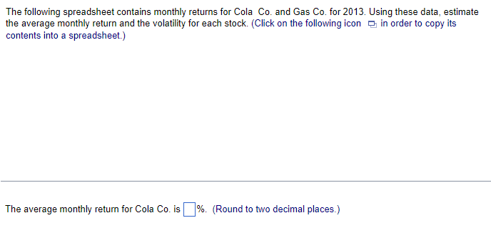 The
following spreadsheet contains monthly returns for Cola Co. and Gas Co. for 2013. Using these data, estimate
the average monthly return and the volatility for each stock. (Click on the following icon in order to copy its
contents into a spreadsheet.)
The average monthly return for Cola Co. is%. (Round to two decimal places.)