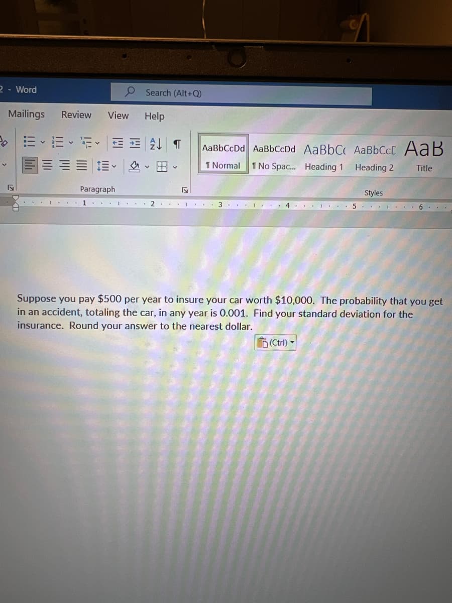 2 - Word
O Search (Alt+Q)
Mailings
Review
View
Help
AaBbCcDd AaBbCcDd AaBbC AaBbCcC A aB
I Normal
1 No Spac. Heading 1
Heading 2
Title
Paragraph
Styles
2
4 ... I ..
..I ... 6
Suppose you pay $500 per year to insure your car worth $10,000. The probability that you get
in an accident, totaling the car, in any year is 0.001. Find your standard deviation for the
insurance. Round your answer to the nearest dollar.
D(Ctrl) -
