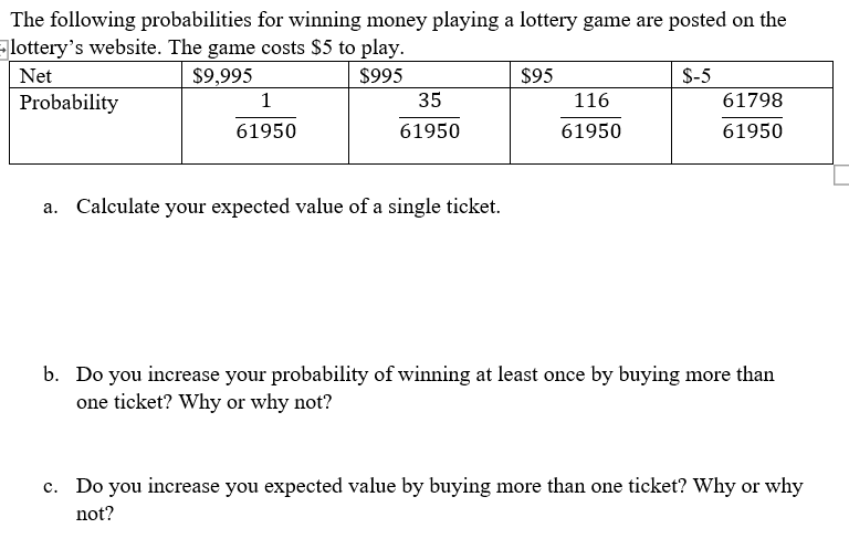 The following probabilities for winning money playing a lottery game are posted on the
lottery's website. The game costs $5 to play.
Net
$9,995
$995
$95
$-5
Probability
1
35
116
61798
61950
61950
61950
61950
a. Calculate your expected value of a single ticket.
b. Do you increase your probability of winning at least once by buying more than
one ticket? Why or why not?
c. Do you increase you expected value by buying more than one ticket? Why or why
not?
