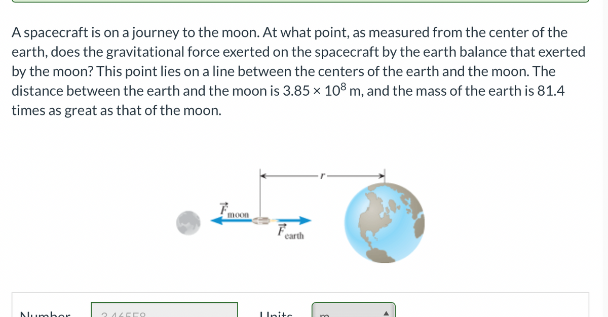 A spacecraft is on a journey to the moon. At what point, as measured from the center of the
earth, does the gravitational force exerted on the spacecraft by the earth balance that exerted
by the moon? This point lies on a line between the centers of the earth and the moon. The
distance between the earth and the moon is 3.85 × 108 m, and the mass of the earth is 81.4
times as great as that of the moon.
moon
F
earth
Number
Ο ΛΕΓΩ
Unite