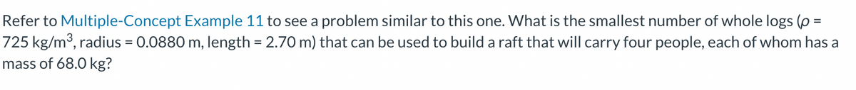 Refer to Multiple-Concept Example 11 to see a problem similar to this one. What is the smallest number of whole logs (p =
725 kg/m³, radius = 0.0880 m, length = 2.70 m) that can be used to build a raft that will carry four people, each of whom has a
mass of 68.0 kg?