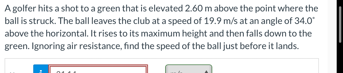 A golfer hits a shot to a green that is elevated 2.60 m above the point where the
ball is struck. The ball leaves the club at a speed of 19.9 m/s at an angle of 34.0°
above the horizontal. It rises to its maximum height and then falls down to the
green. Ignoring air resistance, find the speed of the ball just before it lands.