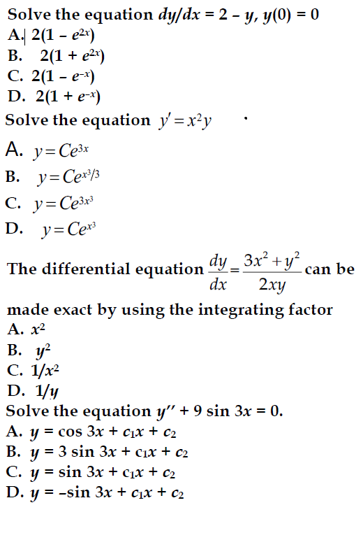 Solve the equation dy/dx = 2 - y, y(0) = 0
A. 2(1 - e²x)
B. 2(1 + e²x)
C. 2(1 - e-x)
D. 2(1 + e-x)
Solve the equation y' = x²y
A. y=Ce³x
B. y=Cex³/3
C. y=Ce³x³
D. y=Cex³
The differential equation
dy_3x² + y²
+ y² can be
dx
2xy
made exact by using the integrating factor
A. x²
B. y²
C. 1/x²
D. 1/y
Solve the equation y" + 9 sin 3x = 0.
A. y = cos 3x + c₁x + C₂
B. y = 3 sin 3x + c1x + c2
=
C. y sin 3x + C₁x + c₂
D. y = -sin 3x + C₁x + c₂