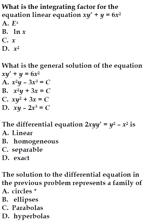 What is the integrating factor for the
equation linear equation xy' + y = 6x²
A. Ex
B. ln x
C. x
D. x²
What is the general solution of the equation
xy' + y = 6x²
A. x²y - 3x³ = C
B. x²y + 3x = C
C. xy² + 3x = C
D. xy - 2x³ = C
The differential equation 2xyy' = y² - x² is
A. Linear
B. homogeneous
C. separable
D. exact
The solution to the differential equation in
the previous problem represents a family of
A. circles *
B. ellipses
C. Parabolas
D. hyperbolas