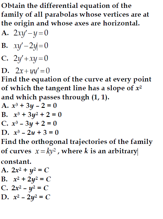 Obtain the differential equation of the
family of all parabolas whose vertices are at
the origin and whose axes are horizontal.
A. 2xy'-y=0
B. xy'-2y=0
C. 2y'+xy=0
D. 2x+чy'=0
Find the equation of the curve at every point
of which the tangent line has a slope of x²
and which passes through (1, 1).
A. x3 + 3y-2=0
B. x3+3y²+2=0
C. x³- 3y + 2 =0
D. x3 - 2 + 3 = 0
Find the orthogonal trajectories of the family
of curves x=ky2, where k is an arbitrary
constant.
A. 2x² + y² = C
B. x²+2y² = C
C. 2x²- y² = C
D. x²-2y² = C