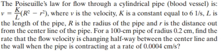 L
The Poiseuille's law for flow through a cylindrical pipe (blood vessel) is:
K
=(R²-2²), where v is the velocity, K is a constant equal to 6 1/s, L is
the length of the pipe, R is the radius of the pipe and r is the distance out
from the center line of the pipe. For a 100-cm pipe of radius 0.2 cm, find the
rate that the flow velocity is changing half-way between the center line and
the wall when the pipe is contracting at a rate of 0.0004 cm/s?