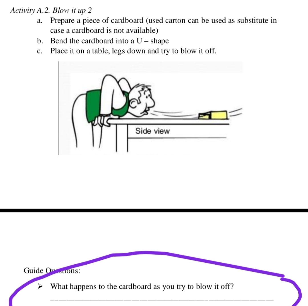 Activity A.2. Blow it up 2
a. Prepare a piece of cardboard (used carton can be used as substitute in
case a cardboard is not available)
b. Bend the cardboard into a U – shape
c. Place it on a table, legs down and try to blow it off.
Side view
Guide Oouons:
What happens to the cardboard as you try to blow it off?
