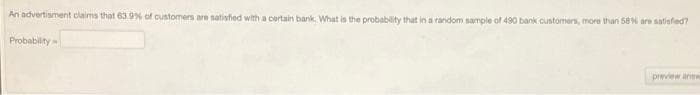 An advertisment claims that 63.9% of customers are natisfied with a certain bank. What is the probability that in a random sample of 490 bank customers, more than 58 are satisfed?
Probability
preview anw
