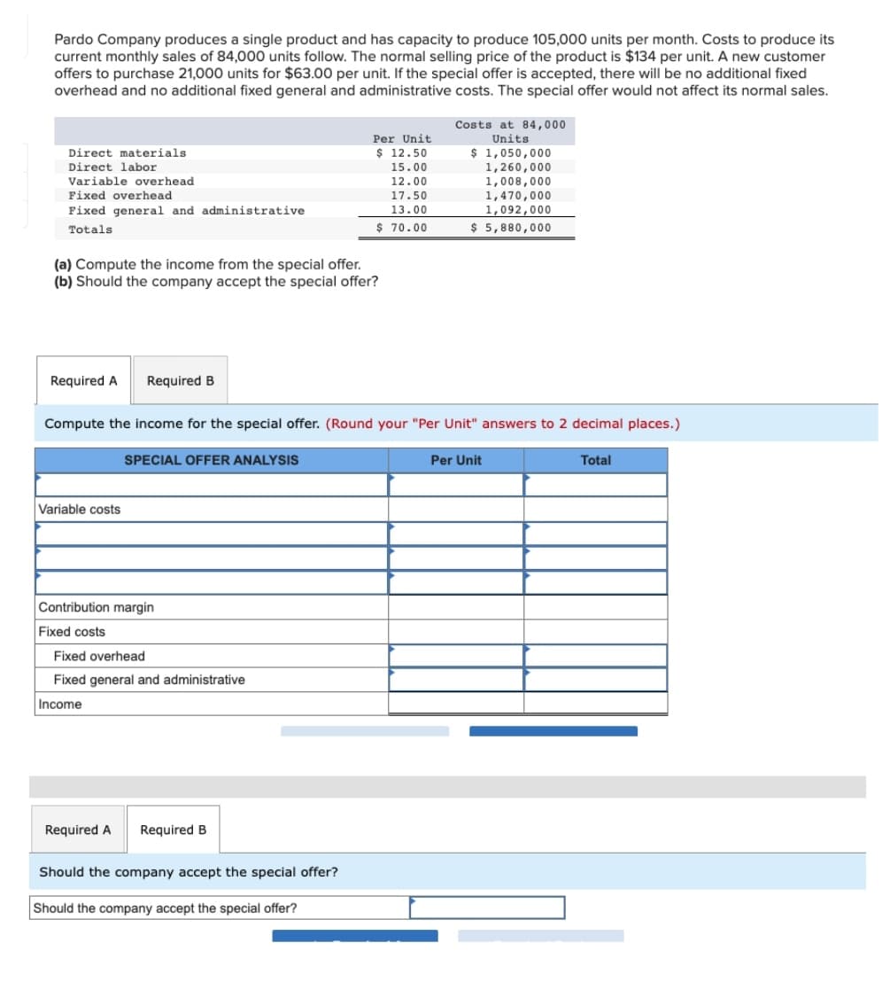 Pardo Company produces a single product and has capacity to produce 105,000 units per month. Costs to produce its
current monthly sales of 84,000 units follow. The normal selling price of the product is $134 per unit. A new customer
offers to purchase 21,000 units for $63.00 per unit. If the special offer is accepted, there will be no additional fixed
overhead and no additional fixed general and administrative costs. The special offer would not affect its normal sales.
Costs at 84,000
Units
Per Unit
$ 1,050,000
1,260,000
1,008,000
1,470,000
1,092,000
$ 5,880,000
Direct materials
$ 12.50
Direct labor
15.00
Variable overhead
12.00
Fixed overhead
17.50
Fixed general and administrative
13.00
Totals
$ 70.00
(a) Compute the income from the special offer.
(b) Should the company accept the special offer?
Required A
Required B
Compute the income for the special offer. (Round your "Per Unit" answers to 2 decimal places.)
SPECIAL OFFER ANALYSIS
Per Unit
Total
Variable costs
Contribution margin
Fixed costs
Fixed overhead
Fixed general and administrative
Income
Required A
Required B
Should the company accept the special offer?
Should the company accept the special offer?
