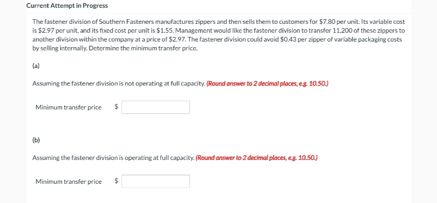 Current Attempt in Progress
The fastener division of Southern Fasteners manufactures zippers and then sells them to customers for $7.80 per unit. Its variable cost
is $2.97 per unit, and its fixed cost per unit is $1.55. Management would like the fastener division to transfer 11,200 of these zippers to
another division within the company at a price of $2.97. The fastener division could avoid $0.43 per zipper of variable packaging costs
by selling internally. Determine the minimum transfer price.
(a)
Assuming the fastener division is not operating at full capacity. (Round answer to 2 decimal places, e.g. 10.50.)
Minimum transfer price
$
(b)
Assuming the fastener division is operating at full capacity. (Round answer to 2 decimal places, e.g. 10.50.)
Minimum transfer price
$
