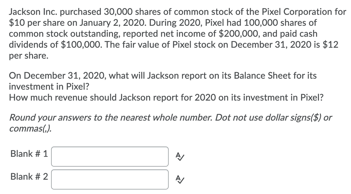 Jackson Inc. purchased 30,000 shares of common stock of the Pixel Corporation for
$10 per share on January 2, 2020. During 2020, Pixel had 100,000 shares of
common stock outstanding, reported net income of $200,000, and paid cash
dividends of $100,000. The fair value of Pixel stock on December 31, 2020 is $12
per share.
On December 31, 2020, what will Jackson report on its Balance Sheet for its
investment in Pixel?
How much revenue should Jackson report for 2020 on its investment in Pixel?
Round your answers to the nearest whole number. Dot not use dollar signs($) or
commas(,).
Blank # 1
Blank # 2
