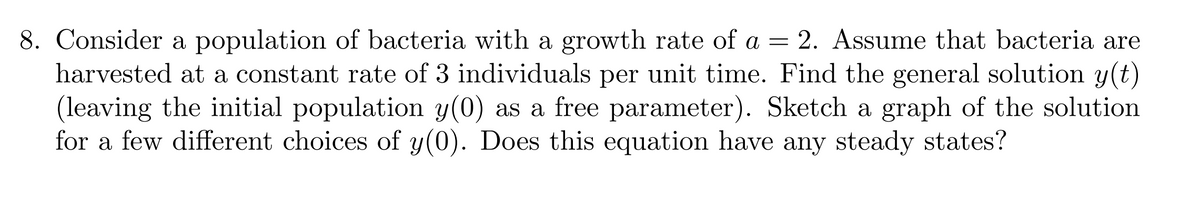 8. Consider a population of bacteria with a growth rate of a = 2. Assume that bacteria are
harvested at a constant rate of 3 individuals per unit time. Find the general solution y(t)
(leaving the initial population y(0) as a free parameter). Sketch a graph of the solution
for a few different choices of y(0). Does this equation have any steady states?