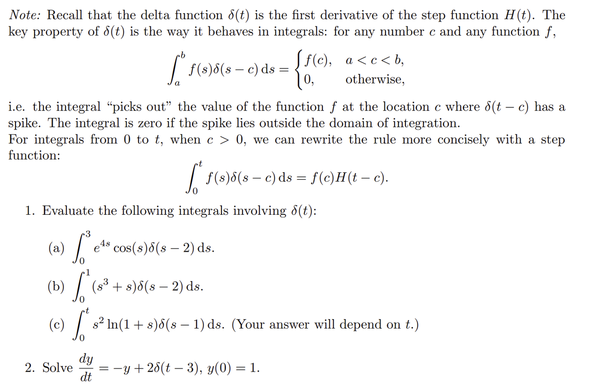 Note: Recall that the delta function 8(t) is the first derivative of the step function H(t). The
key property of 8(t) is the way it behaves in integrals: for any number c and any function f,
·b
[ =
f(s) 6 (s - c) ds
i.e. the integral "picks out" the value of the function f at the location c where 6(t – c) has a
spike. The integral is zero if the spike lies outside the domain of integration.
For integrals from 0 to t, when c > 0, we can rewrite the rule more concisely with a step
function:
1. Evaluate the following integrals involving 8(t):
·3
(a) So e e¹⁹ cos(s)√(s — 2) ds.
2. Solve
[ƒ(c), a<c<b,
0,
otherwise,
[*ƒ(s) 5 (s — c) ds = f(c)H(t – c).
(8³
(b) S
+ s)6(s - 2) ds.
(c) S s² ln(1 + s)8(s − 1) ds. (Your answer will depend on t.)
dy
dt
= −y +26(t− 3), y(0) = 1.