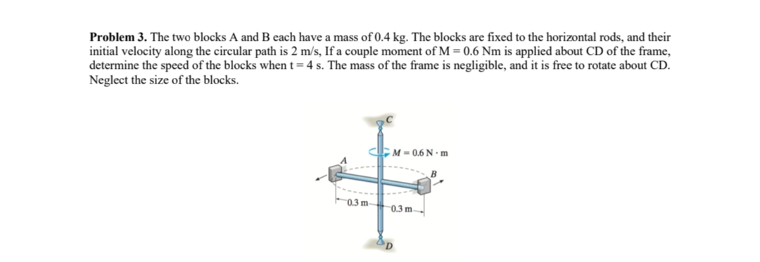 Problem 3. The two blocks A and B each have a mass of 0.4 kg. The blocks are fixed to the horizontal rods, and their
initial velocity along the circular path is 2 m/s, If a couple moment of M = 0.6 Nm is applied about CD of the frame,
determine the speed of the blocks when t = 4 s. The mass of the frame is negligible, and it is free to rotate about CD.
Neglect the size of the blocks.
M=0.6 N-m
0.3 m 0.3 m-
D