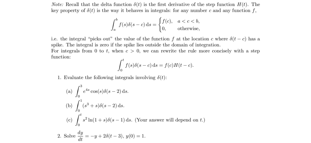 Note: Recall that the delta function 8(t) is the first derivative of the step function H(t). The
key property of 8(t) is the way it behaves in integrals: for any number c and any function f,
S..
[f(c), a<c<b,
f(s)8(sc) ds =
0,
otherwise,
i.e. the integral "picks out" the value of the function f at the location c where 8(t-c) has a
spike. The integral is zero if the spike lies outside the domain of integration.
For integrals from 0 to t, when c> 0, we can rewrite the rule more concisely with a step
function:
1. Evaluate the following integrals involving (t):
[.. es cos(s) (s-2) ds.
(a)
(b)
S
[ f(s)8(s — c) ds = f(c)H(t - c).
2. Solve
(8³+ s)8(s-2) ds.
(c)
S s² ln(1 + s)8(s 1) ds. (Your answer will depend on t.)
=-y+28(t-3), y(0) = 1.
dy
dt