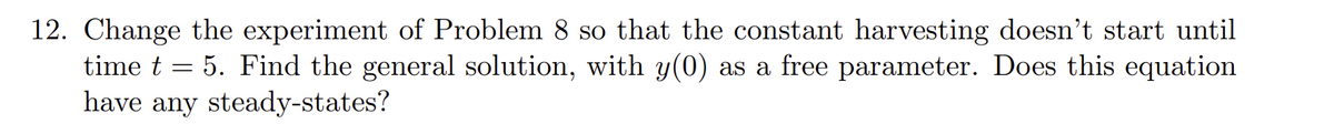 12. Change the experiment of Problem 8 so that the constant harvesting doesn't start until
5. Find the general solution, with y(0) as a free parameter. Does this equation
have any steady-states?
time t
-