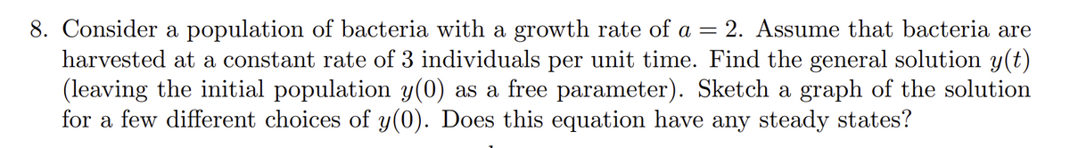 8. Consider a population of bacteria with a growth rate of a = = 2. Assume that bacteria are
harvested at a constant rate of 3 individuals per unit time. Find the general solution y(t)
(leaving the initial population y(0) as a free parameter). Sketch a graph of the solution
for a few different choices of y(0). Does this equation have any steady states?