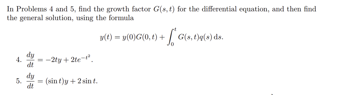 In Problems 4 and 5, find the growth factor G(s, t) for the differential equation, and then find
the general solution, using the formula
y(t) = y(0)G(0, 1) + √² G(s, t)q(s) ds.
4.
5.
dy
dt
dy
dt
-
=
-2ty + 2te-t².
(sin t)y + 2 sin t.