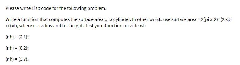 Please write Lisp code for the following problem.
Write a function that computes the surface area of a cylinder. In other words use surface area = 2(pi xr2)+(2 xpi
xr) xh, where r= radius and h = height. Test your function on at least:
(rh) = (2 1);
(rh) = (8 2);
(r h) = (3 7).
