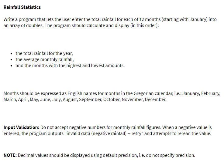 Rainfall Statistics
Write a program that lets the user enter the total rainfall for each of 12 months (starting with January) into
an array of doubles. The program should calculate and display (in this order):
• the total rainfall for the year,
• the average monthly rainfall,
• and the months with the highest and lowest amounts.
Months should be expressed as English names for months in the Gregorian calendar, i.e.: January, February,
March, April, May, June, July, August, September, October, November, December.
Input Validation: Do not accept negative numbers for monthly rainfall figures. When a negative value is
entered, the program outputs "invalid data (negative rainfall) -- retry" and attempts to reread the value.
NOTE: Decimal values should be displayed using default precision, i.e. do not specify precision.
