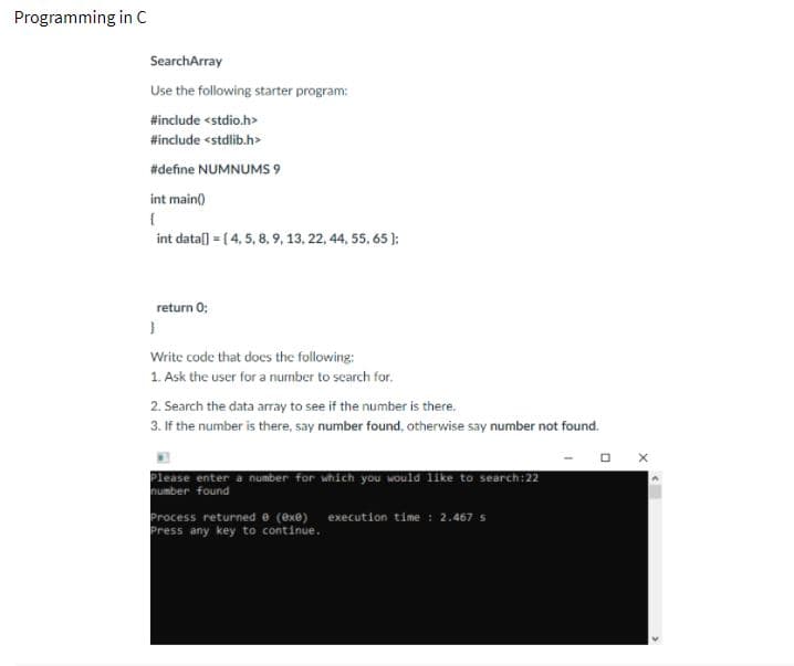 Programming in C
SearchArray
Use the following starter program:
#include <stdio.h>
#include <stdlib.h>
#define NUMNUMS 9
int main)
int dataſ] = [ 4, 5, 8, 9, 13, 22, 44, 55, 65 ):
return 0;
Write code that does the following:
1. Ask the user for a number to search for.
2. Search the data array to see if the number is there.
3. If the number is there, say number found, otherwise say number not found.
Please enter a number for which you would like to search:22
number found
Process returned e (exe)
Press any key to continue.
execution time : 2.467 s
