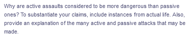 Why are active assaults considered to be more dangerous than passive
ones? To substantiate your claims, include instances from actual life. Also,
provide an explanation of the many active and passive attacks that may be
made.