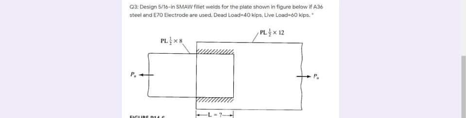 Q3: Design 5/16-in SMAW fillet welds for the plate shown in figure below if A36
steel and E70 Electrode are used, Dead Load=40 kips, Live Load=60 kips.
PL x 12
PL x8
EIGLURE 014 6
