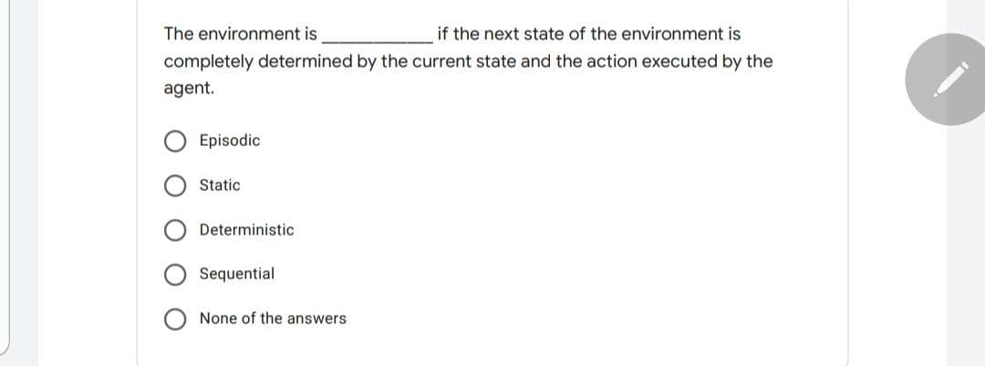 The environment is
if the next state of the environment is
completely determined by the current state and the action executed by the
agent.
Episodic
Static
Deterministic
Sequential
None of the answers
O O
