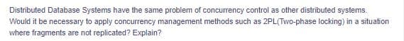Distributed Database Systems have the same problem of concurrency control as other distributed systems.
Would it be necessary to apply concurrency management methods such as 2PL(Two-phase locking) in a situation
where fragments are not replicated? Explain?
