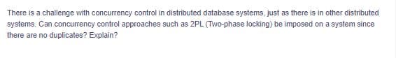 There is a challenge with concurrency control in distributed database systems, just as there is in other distributed
systems. Can concurrency control approaches such as 2PL (Two-phase locking) be imposed on a system since
there are no duplicates? Explain?
