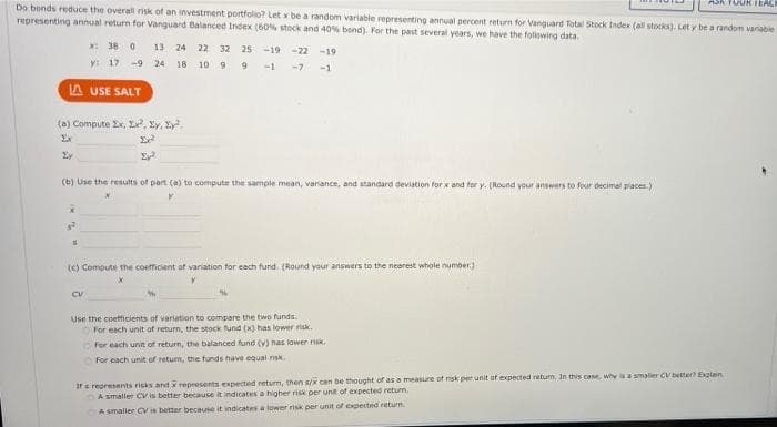 ASA TUURIEACE
Do bonds reduce the overal risk of an investment portfolio? Let x be a random variable representing annual percent return for Vanguard Total Stock Index (all stocks). Let y be a random variable
representing annual return for Vanguard Balanced Index (60% stock and 40% bond). For the past several years, we have the following data.
*: 36 0 13 24 22 32 2s -19
-22
-19
y: 17 -9 24 18 10 9 9 -1
-7
-1
A USE SALT
(a) Compute Ex, Le, Ey, Sy.
(b) Use the results of part (a) to compute the sample mean, variance, and standard deviation forx and for y. (Round your answers to four decimal paces)
(c) Compute the coefficient of variation for each fund. (Round your answers to the nearest whole number)
Use the coefcients of variation to compare the two funds.
For each unit of return, the stock und (x) has lower nisk.
For each unit of return, the balanced fund (v) has lower rik
For each unit of retum, the funds have equal risk.
ars represents risks andxrepresents expected retum, then s/K can be thought of as a measure of nsk per unit of expected retum, In this cane, why is a smaller CV better Exglan
A smaller CV is better because t indicates a higher risk per unit of expected return.
A smaller CV is better because it indicates a lower risk per unit of expected return
