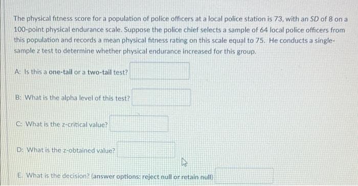 The physical fitness score for a population of police officers at a local police station is 73, with an SD of 8 on a
100-point physical endurance scale. Suppose the police chief selects a sample of 64 local police officers from
this population and records a mean physical fitness rating on this scale equal to 75. He conducts a single-
sample z test to determine whether physical endurance increased for this group.
A: Is this a one-tail or a two-tail test?
B: What is the alpha level of this test?
C: What is the z-critical value?
D: What is the z-obtained value?
E. What is the decision? (answer options: reject null or retain null)
