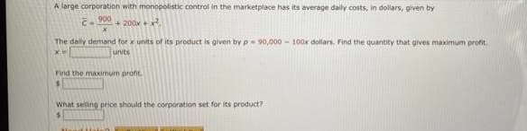 A large corporation with monopolistic control in the marketplace has its average daily costs, in dollars, given by
900
+ 200x +
The dally demand for x units of its product is given by p 90,000 - 100x dollars. Find the quantity that gives maximum profit.
units
Find the maximum proft.
What selling price should the corporation set for its product?
