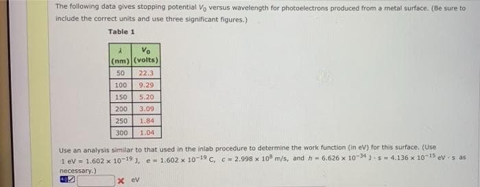 The following data gives stopping potential Vo versus wavelength for photoelectrons produced from a metal surface. (Be sure to
include the correct units and use three significant figures.)
Table 1
Vo
(nm) (volts)
50
22.3
100
9.29
150
5,20
200
3.09
250
1.84
300
1.04
Use an analysis similar to that used in the inlab procedure to determine the work function (in ev) for this surface. (Use
1 ev = 1,602 x 10-19 J, e- 1.602 x 10-19 C, c = 2.998 x 10 m/s, and h= 6.626 x 10-34 )-s = 4.136 x 10"15 ev -s as
necessary.)
X ev
