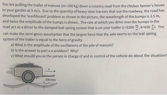 You are pulling the trailer of manure (m=180 kg) down a country road from the chicken farmer's house
to your garden at 5 m/s. Due to the quantity of heavy slow tractors that use the roadway, the road has
developed the 'washboard' problem as shown in the picture, the wavelength of the bumps is 3.5 m,
and twice the amplitude of the bumps is shown. The rate at which you drive over the bumps in the
road act as a driver to the damped leaf-spring system that is on your trailer (c=3300 N, k=650 ). You
can make the semi-gross assumption that the largest force that the axle exerts on the leaf-spring
system of the trailer is equal to the force of gravity.
a) What is the amplitude of the oscillations of the pile of manure?
b) Is the answer to part a a problem? Why?
c) What should you as the person in charge of and in control of the vehicle do about the situation?
100 mm
