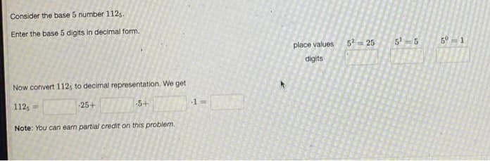 Consider the base 5 number 112s.
Enter the base 5 digits in decimal form.
place values
5- 25
5'-5
5° = 1
digits
Now convert 112; to decimal representation. We get
-5+
13D
112, =
-25+
Note: You can earn partial credit on this problem.
