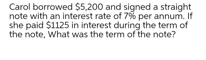 Carol borrowed $5,200 and signed a straight
note with an interest rate of 7% per annum. If
she paid $1125 in interest during the term of
the note, What was the term of the note?
